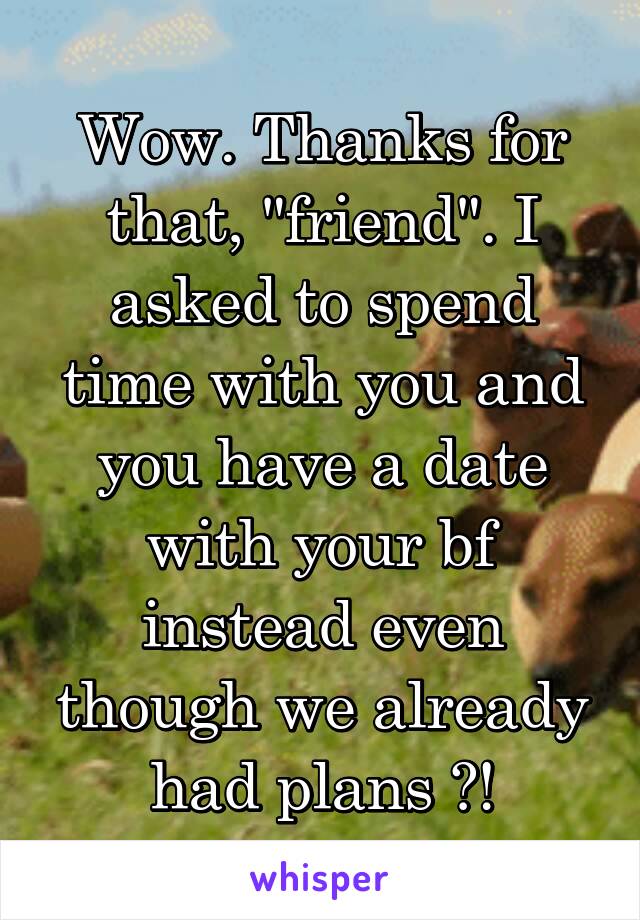 Wow. Thanks for that, "friend". I asked to spend time with you and you have a date with your bf instead even though we already had plans ?!