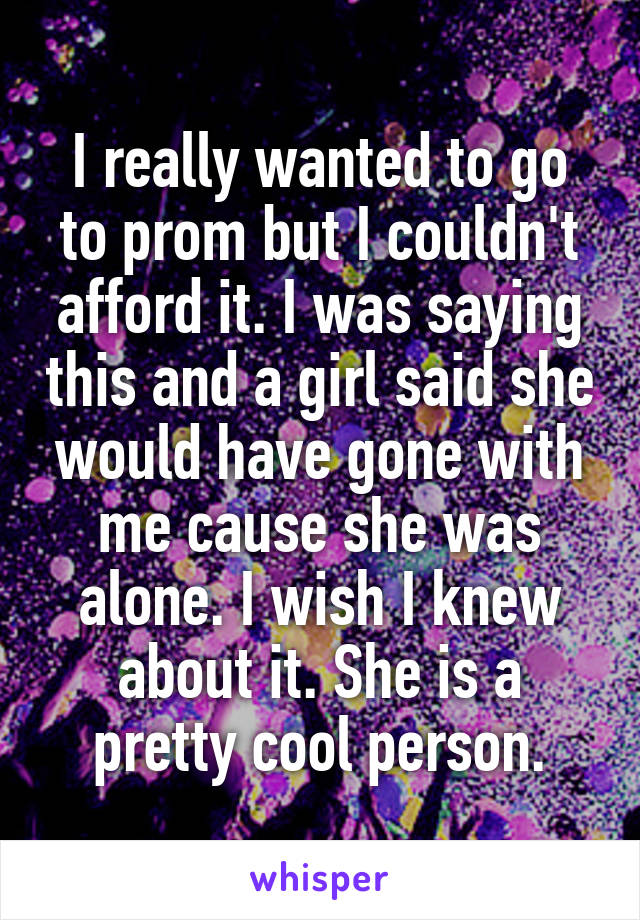 I really wanted to go to prom but I couldn't afford it. I was saying this and a girl said she would have gone with me cause she was alone. I wish I knew about it. She is a pretty cool person.