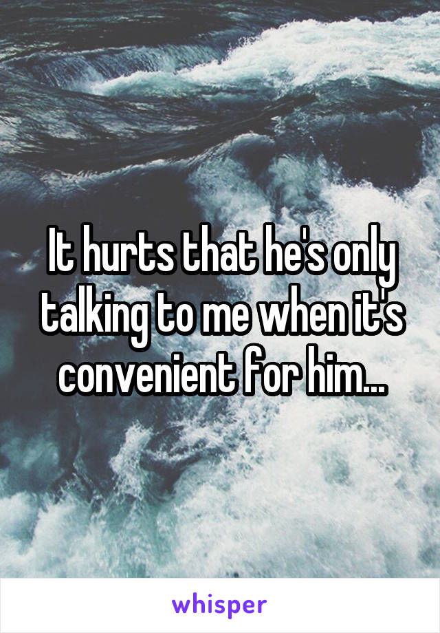 It hurts that he's only talking to me when it's convenient for him...