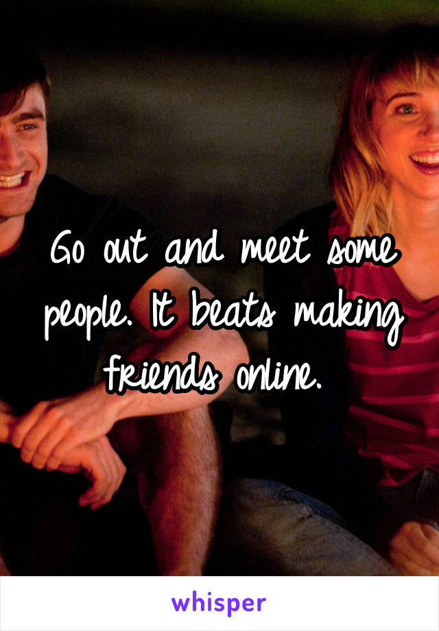 Go out and meet some people. It beats making friends online. 