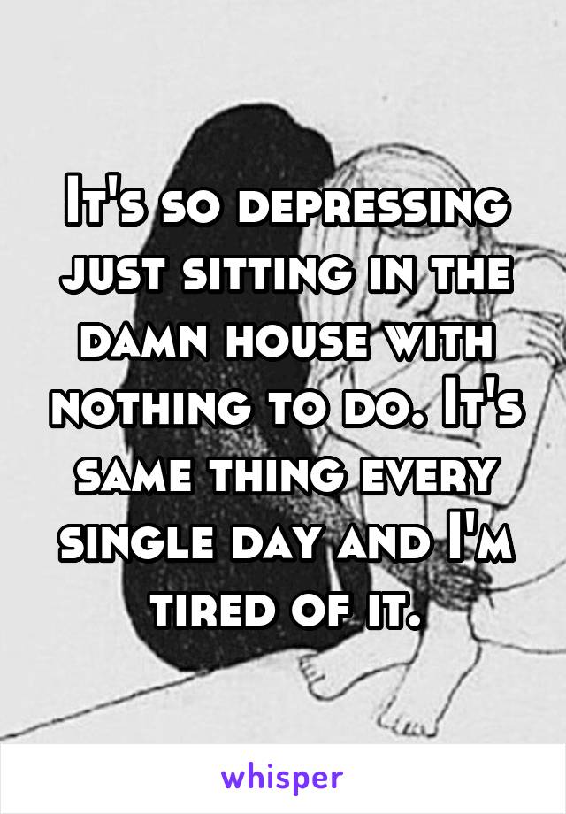 It's so depressing just sitting in the damn house with nothing to do. It's same thing every single day and I'm tired of it.