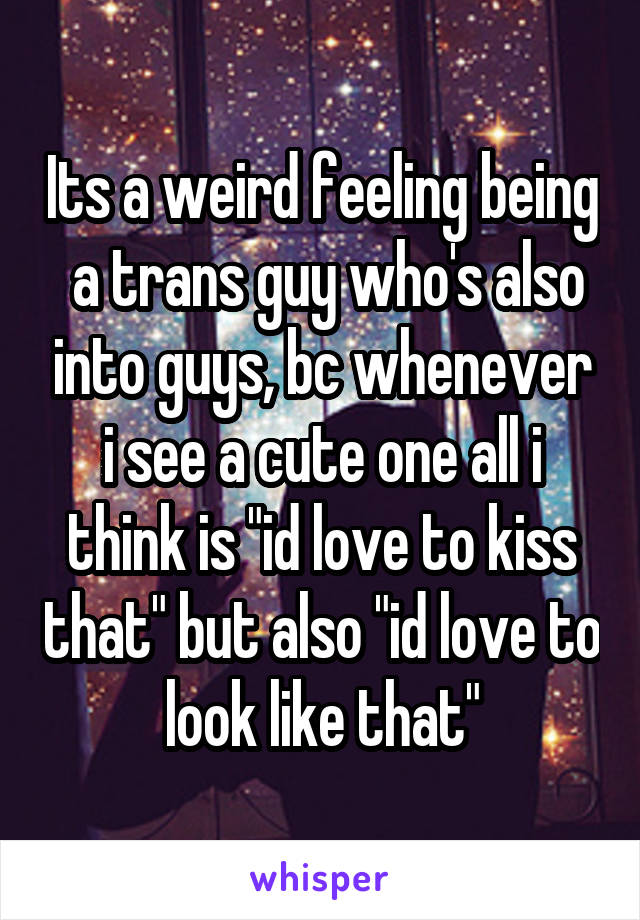 Its a weird feeling being  a trans guy who's also into guys, bc whenever i see a cute one all i think is "id love to kiss that" but also "id love to look like that"