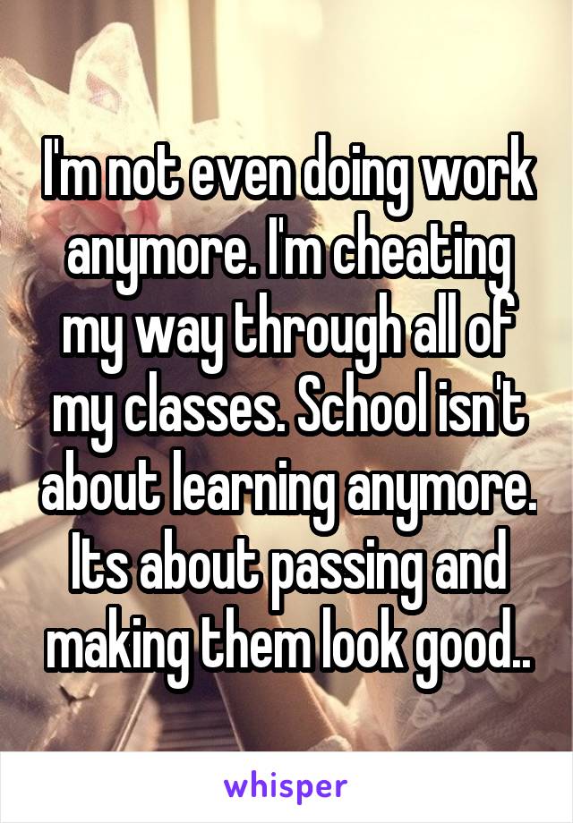 I'm not even doing work anymore. I'm cheating my way through all of my classes. School isn't about learning anymore. Its about passing and making them look good..