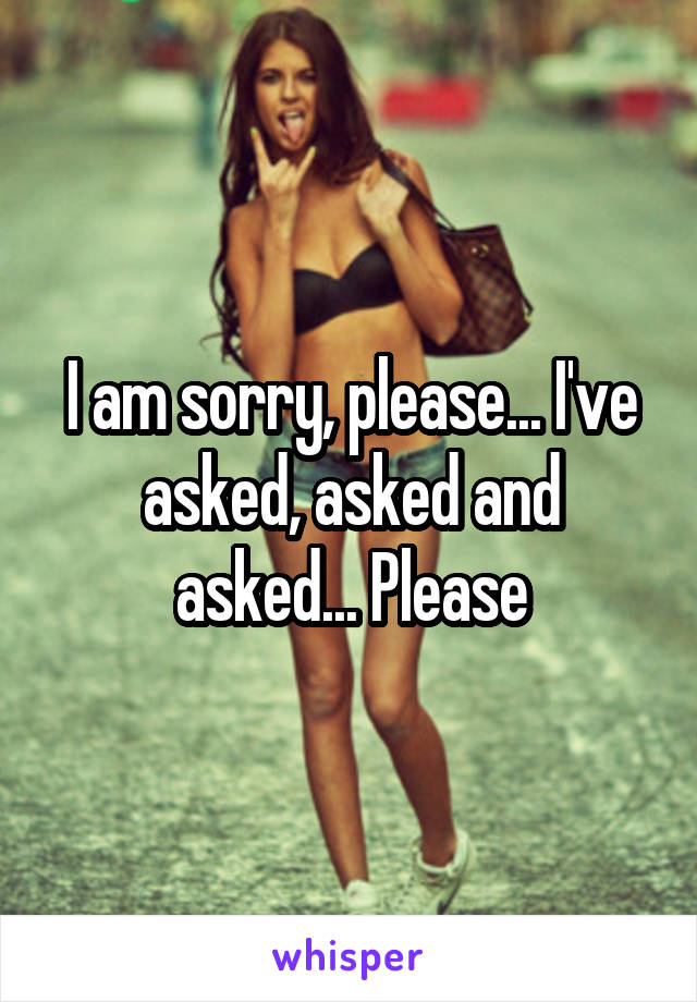 I am sorry, please... I've asked, asked and asked... Please