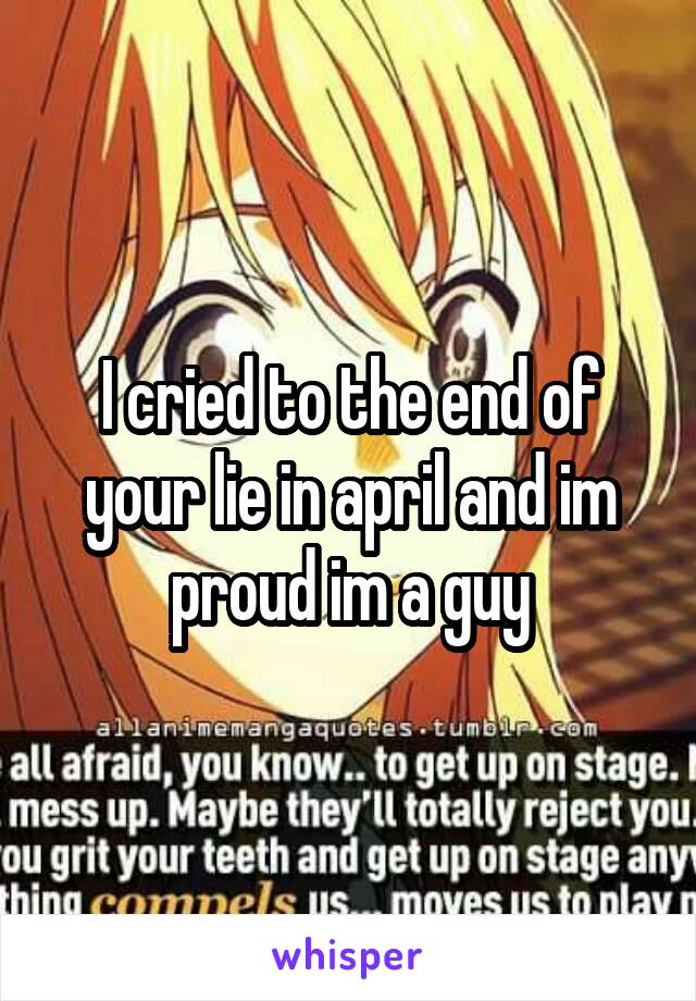 I cried to the end of your lie in april and im proud im a guy