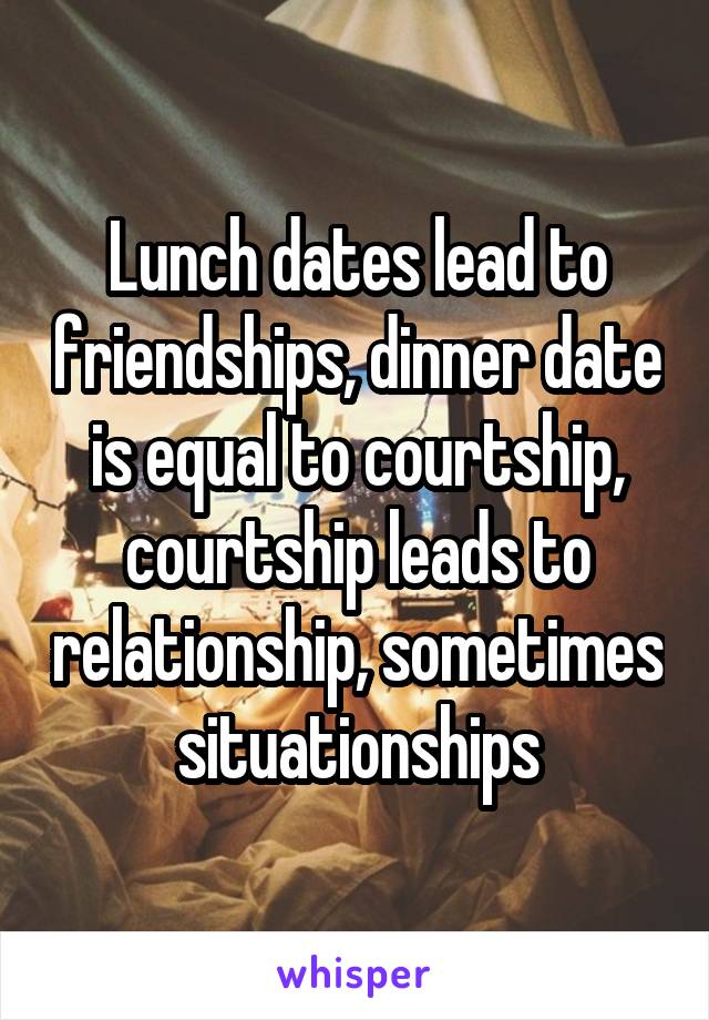 Lunch dates lead to friendships, dinner date is equal to courtship, courtship leads to relationship, sometimes situationships