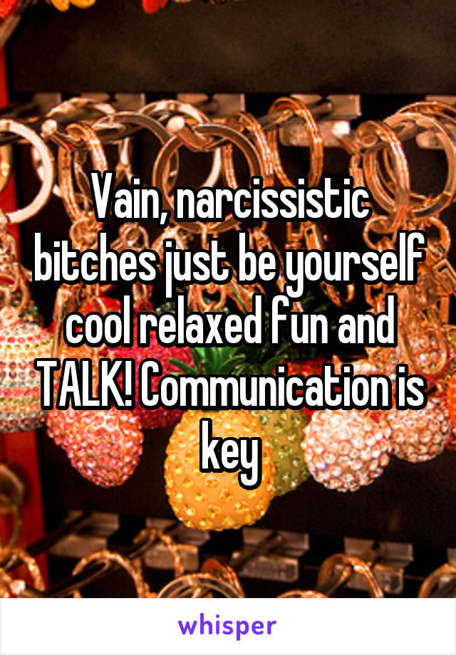 Vain, narcissistic bitches just be yourself cool relaxed fun and TALK! Communication is key