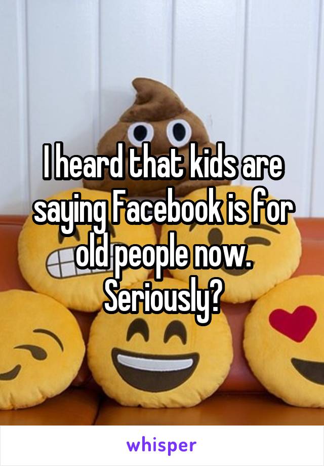 I heard that kids are saying Facebook is for old people now.
Seriously?