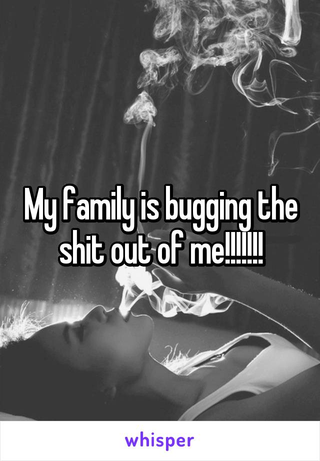 My family is bugging the shit out of me!!!!!!!