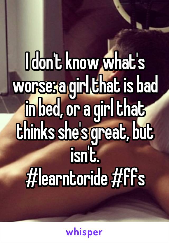 I don't know what's worse: a girl that is bad in bed, or a girl that thinks she's great, but isn't.
#learntoride #ffs