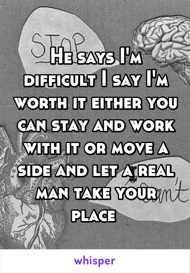 He says I'm difficult I say I'm worth it either you can stay and work with it or move a side and let a real man take your place 