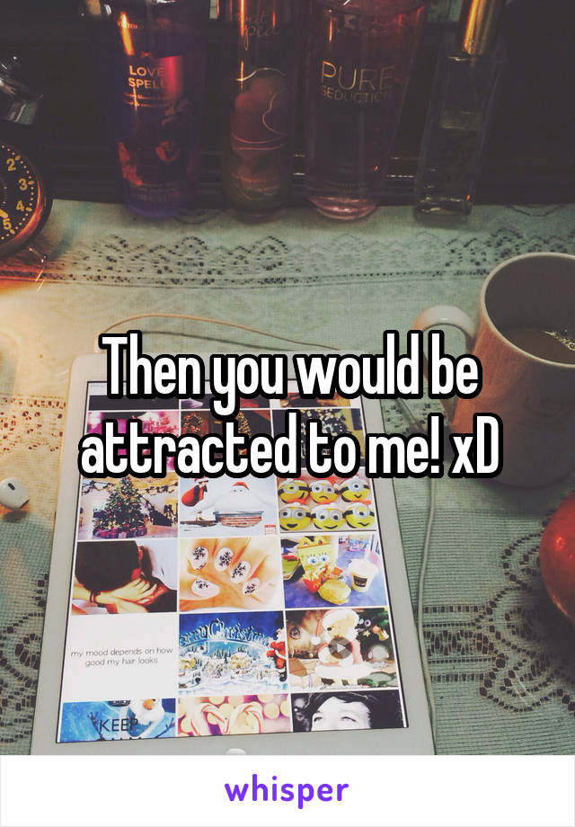 Then you would be attracted to me! xD