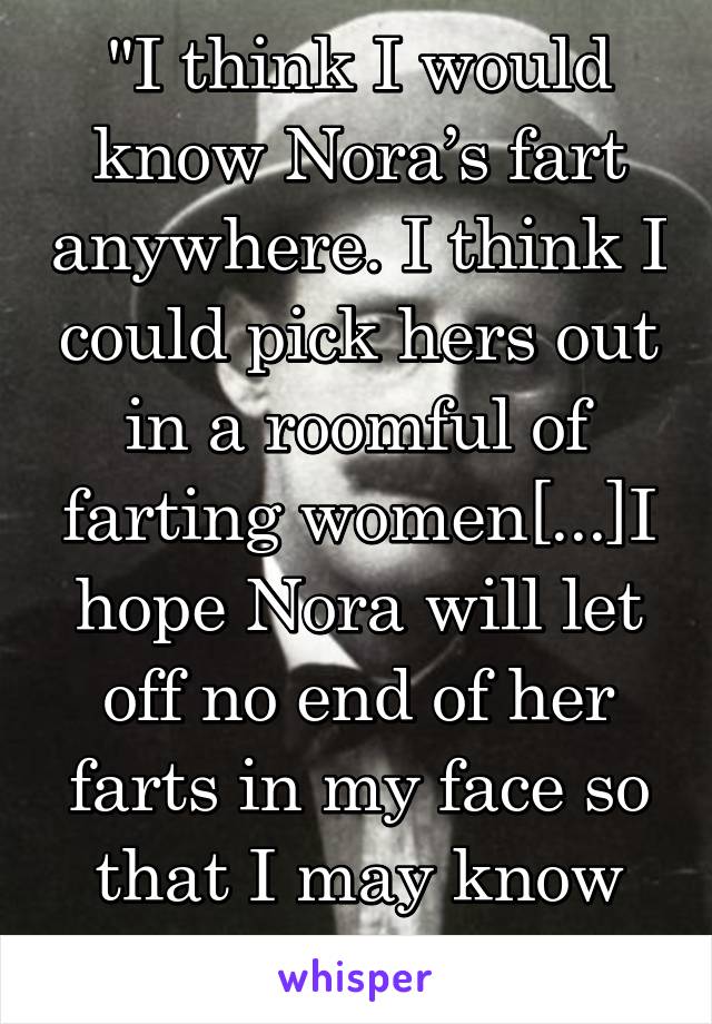 "I think I would know Nora’s fart anywhere. I think I could pick hers out in a roomful of farting women[...]I hope Nora will let off no end of her farts in my face so that I may know their smell also"