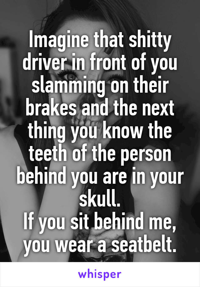 Imagine that shitty driver in front of you slamming on their brakes and the next thing you know the teeth of the person behind you are in your skull.
If you sit behind me, you wear a seatbelt.