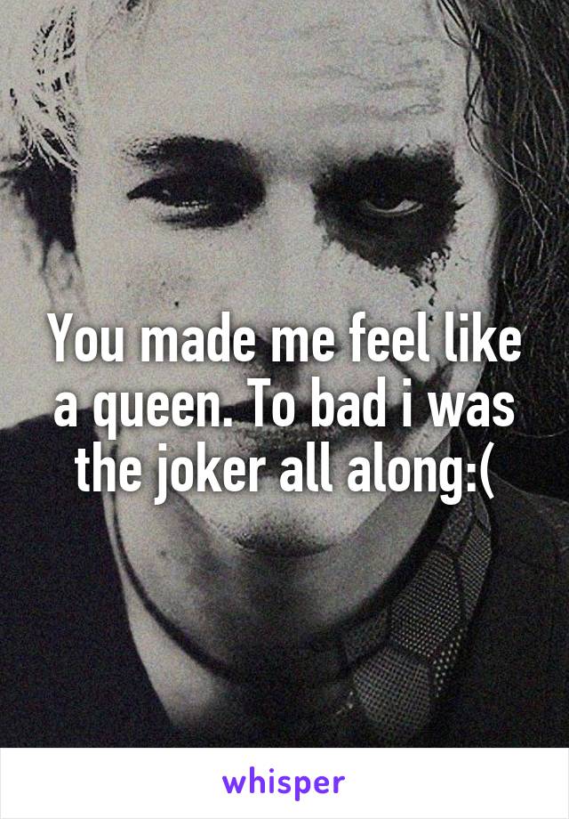 You made me feel like a queen. To bad i was the joker all along:(