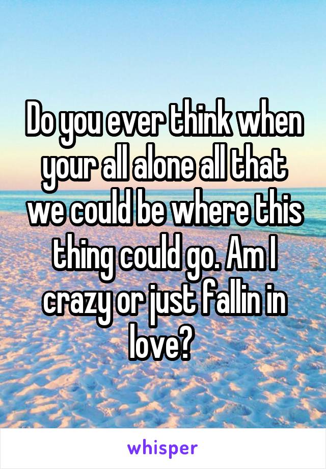 Do you ever think when your all alone all that we could be where this thing could go. Am I crazy or just fallin in love? 