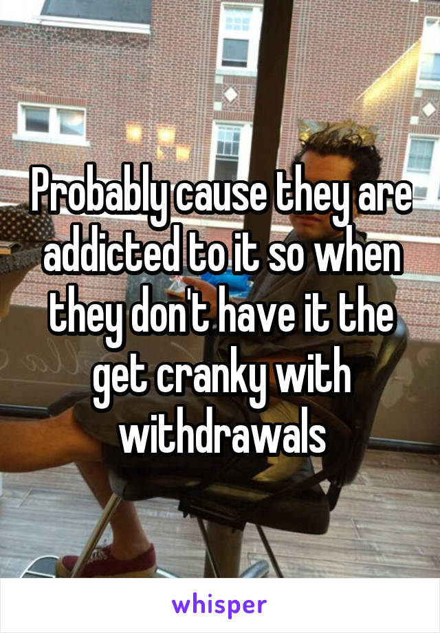 Probably cause they are addicted to it so when they don't have it the get cranky with withdrawals