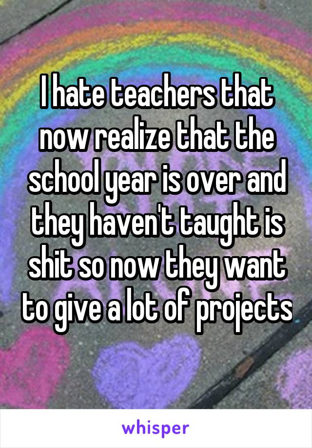 I hate teachers that now realize that the school year is over and they haven't taught is shit so now they want to give a lot of projects 