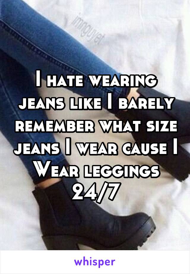 I hate wearing jeans like I barely remember what size jeans I wear cause I Wear leggings 24/7