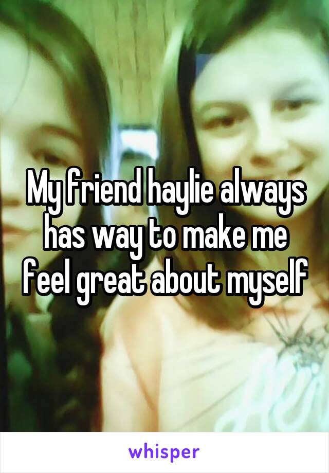 My friend haylie always has way to make me feel great about myself