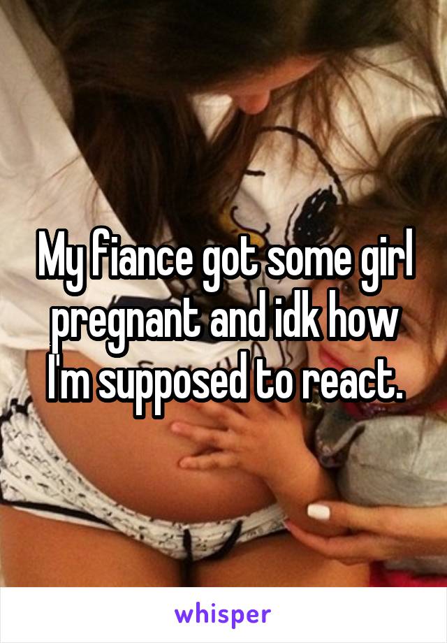 My fiance got some girl pregnant and idk how I'm supposed to react.