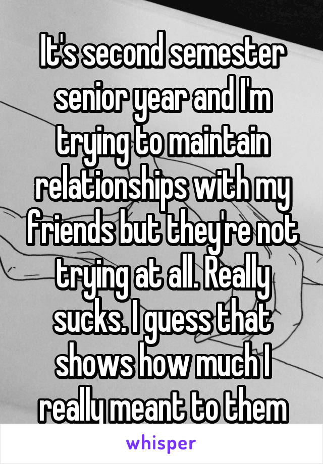 It's second semester senior year and I'm trying to maintain relationships with my friends but they're not trying at all. Really sucks. I guess that shows how much I really meant to them