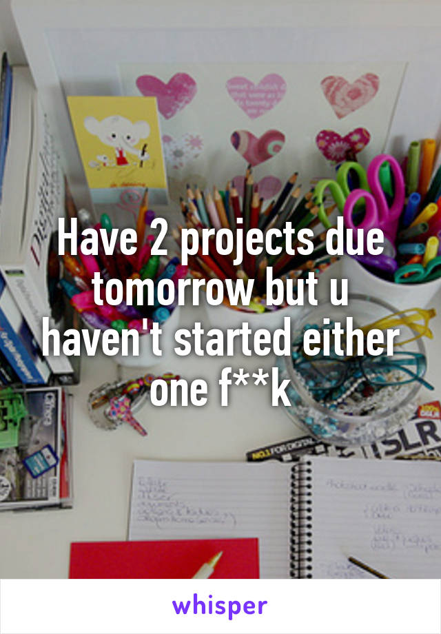 Have 2 projects due tomorrow but u haven't started either one f**k