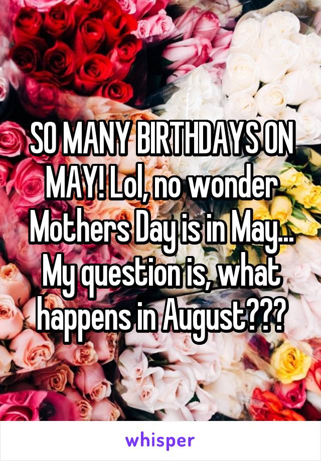 SO MANY BIRTHDAYS ON MAY! Lol, no wonder Mothers Day is in May... My question is, what happens in August???