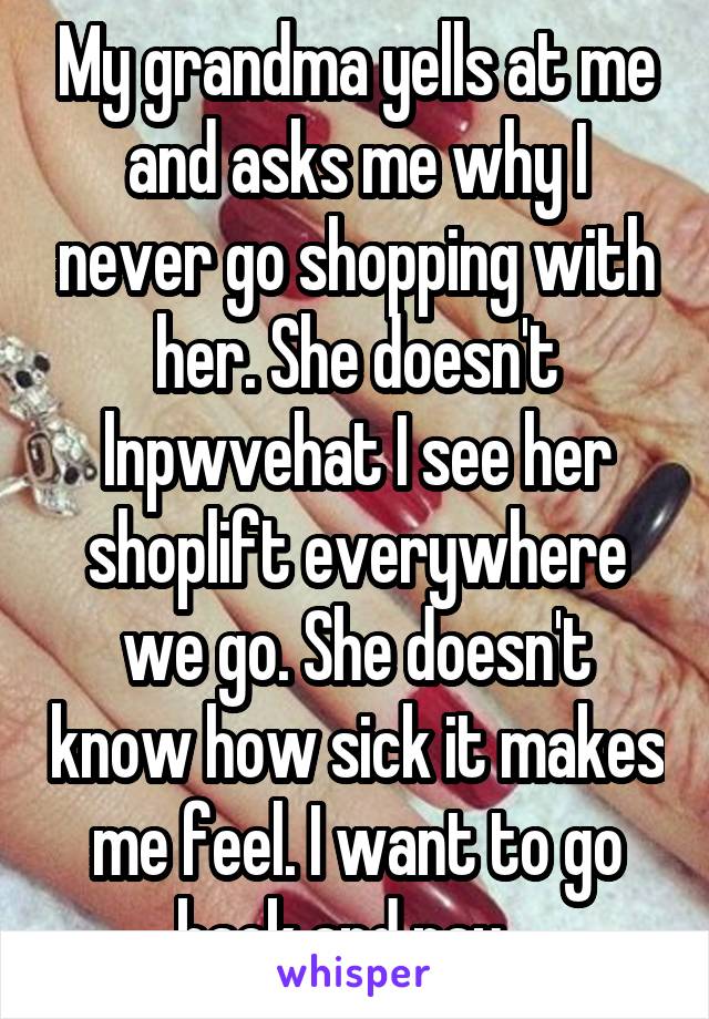 My grandma yells at me and asks me why I never go shopping with her. She doesn't lnpwvehat I see her shoplift everywhere we go. She doesn't know how sick it makes me feel. I want to go back and pay...