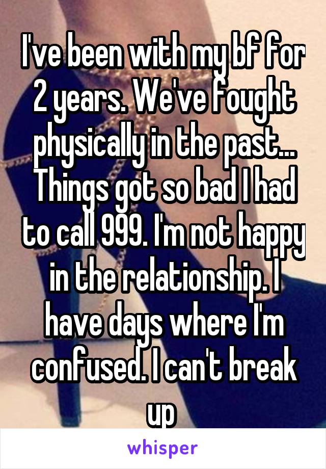 I've been with my bf for 2 years. We've fought physically in the past... Things got so bad I had to call 999. I'm not happy in the relationship. I have days where I'm confused. I can't break up 