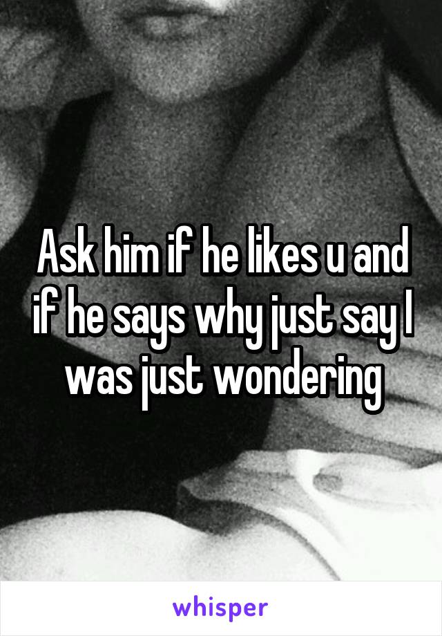 Ask him if he likes u and if he says why just say I was just wondering