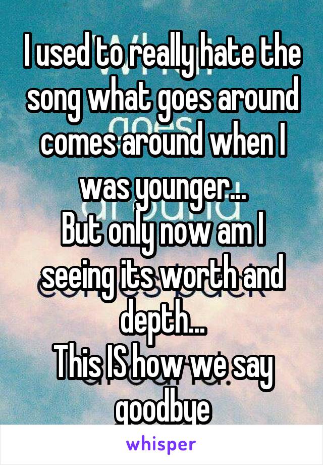 I used to really hate the song what goes around comes around when I was younger...
But only now am I seeing its worth and depth...
This IS how we say goodbye