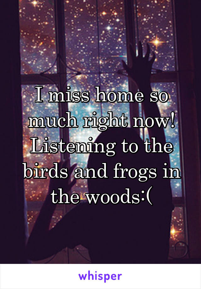 I miss home so much right now! Listening to the birds and frogs in the woods:(