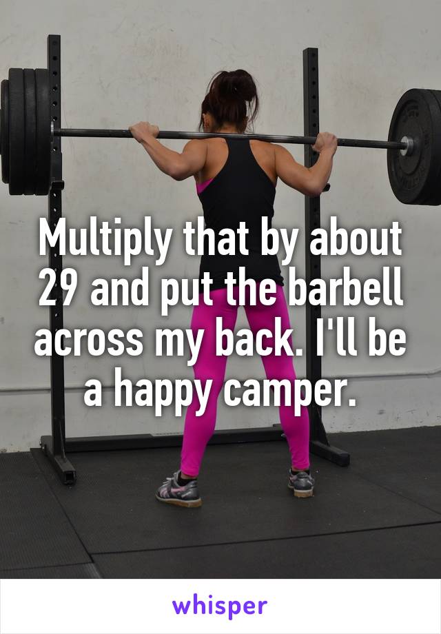 Multiply that by about 29 and put the barbell across my back. I'll be a happy camper.