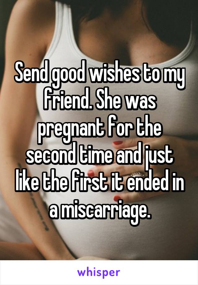 Send good wishes to my friend. She was pregnant for the second time and just like the first it ended in a miscarriage.