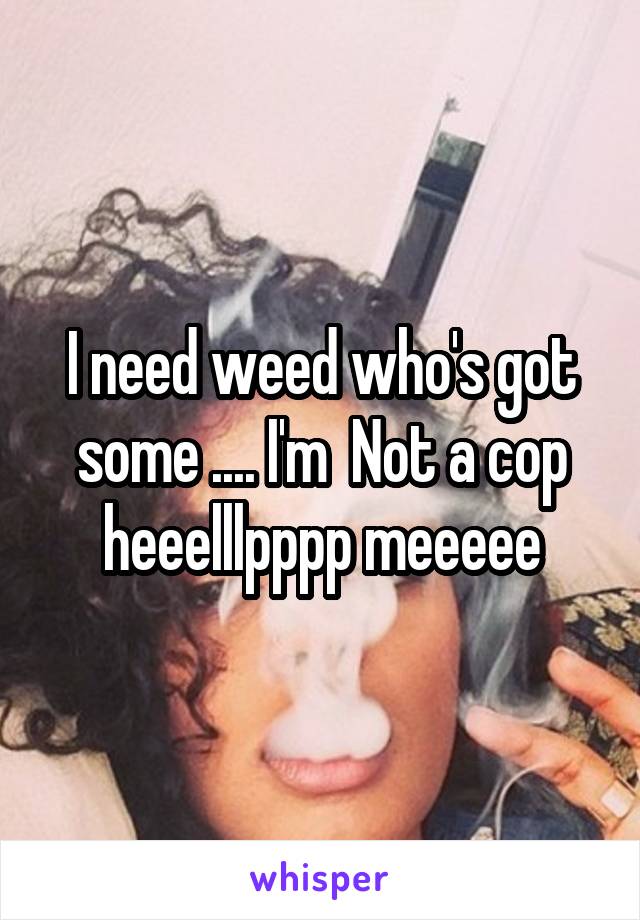 I need weed who's got some .... I'm  Not a cop heeelllpppp meeeee