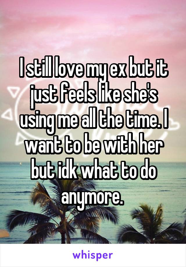 I still love my ex but it just feels like she's using me all the time. I want to be with her but idk what to do anymore. 