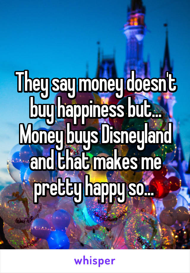 They say money doesn't buy happiness but... Money buys Disneyland and that makes me pretty happy so... 