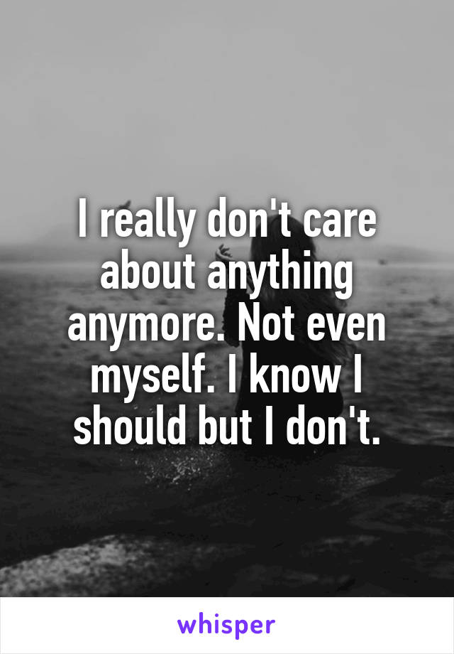 I really don't care about anything anymore. Not even myself. I know I should but I don't.