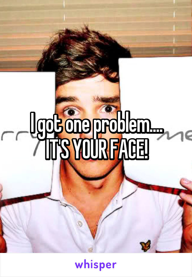 I got one problem....
IT'S YOUR FACE!