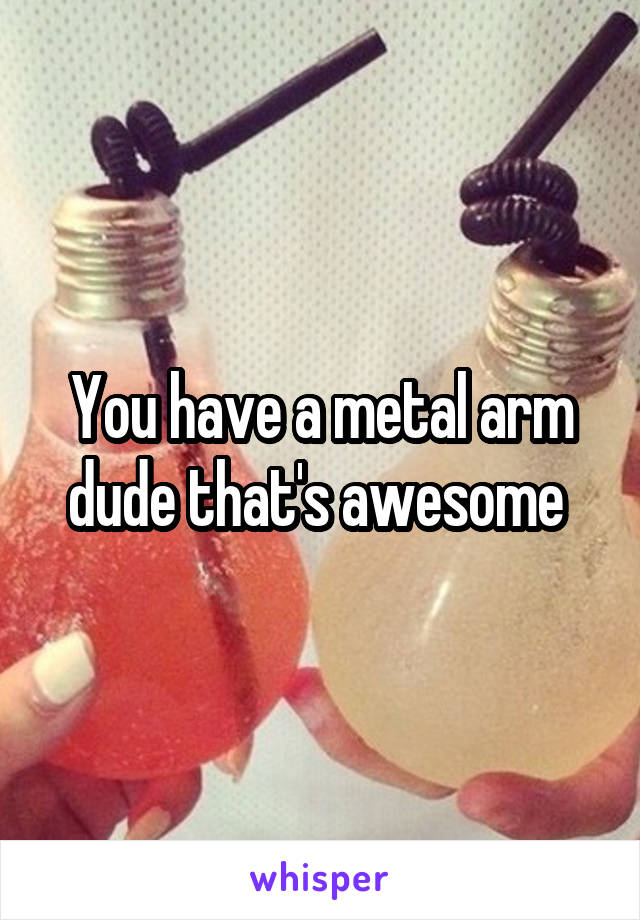 You have a metal arm dude that's awesome 