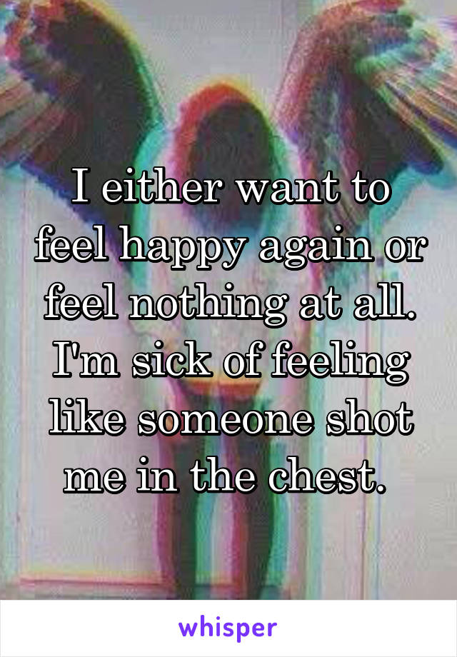 I either want to feel happy again or feel nothing at all. I'm sick of feeling like someone shot me in the chest. 