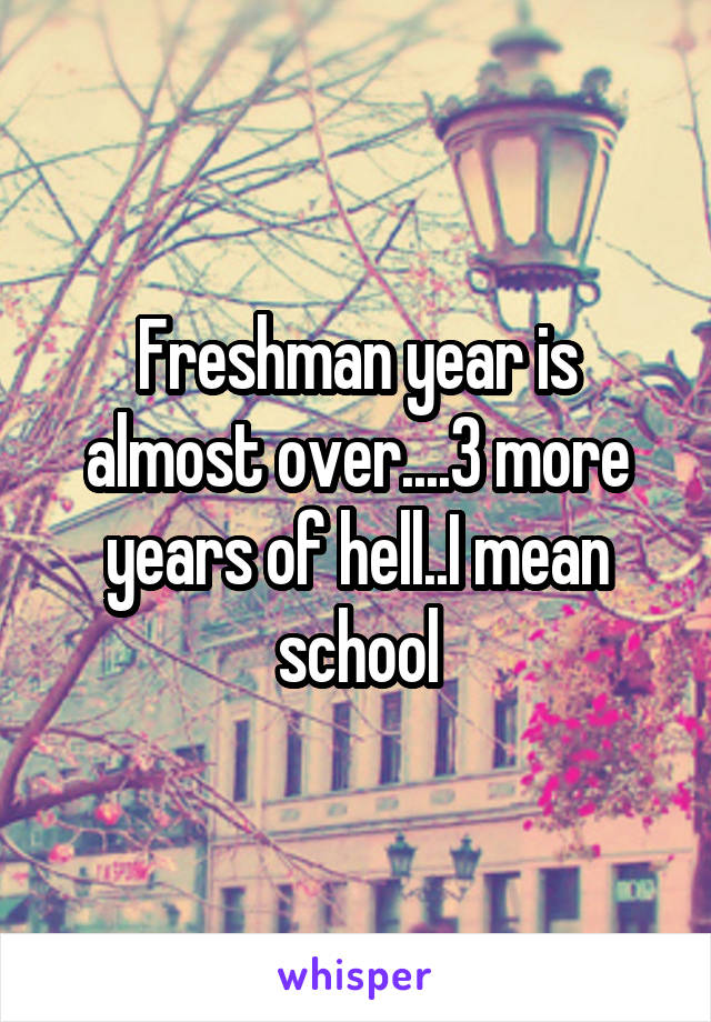 Freshman year is almost over....3 more years of hell..I mean school