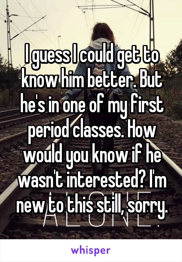 I guess I could get to know him better. But he's in one of my first period classes. How would you know if he wasn't interested? I'm new to this still, sorry.