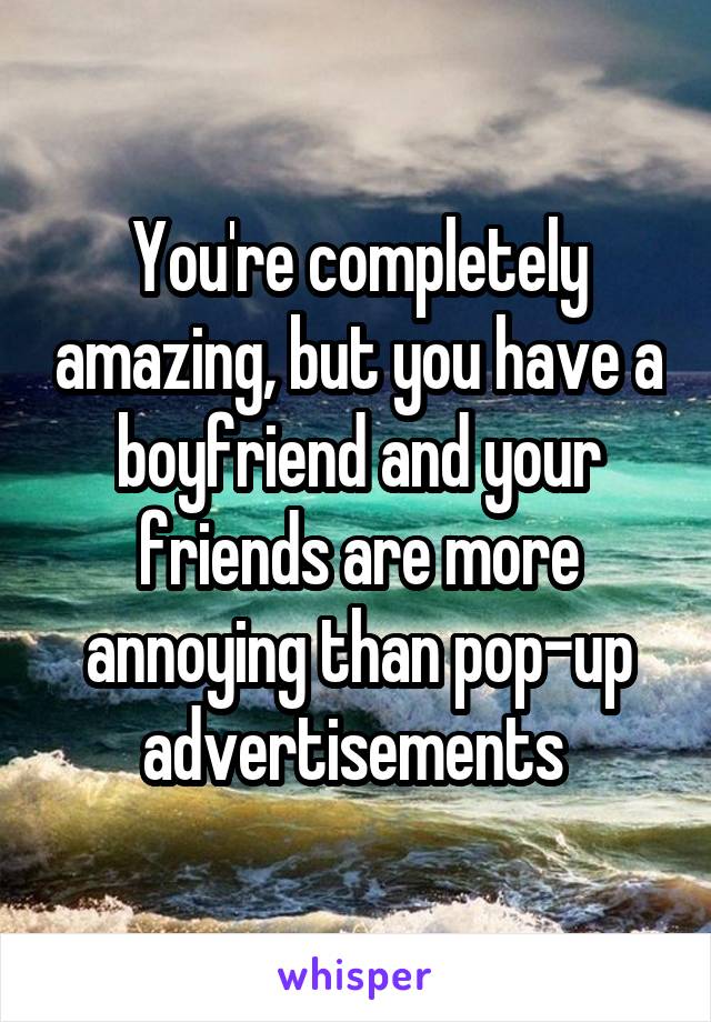 You're completely amazing, but you have a boyfriend and your friends are more annoying than pop-up advertisements 