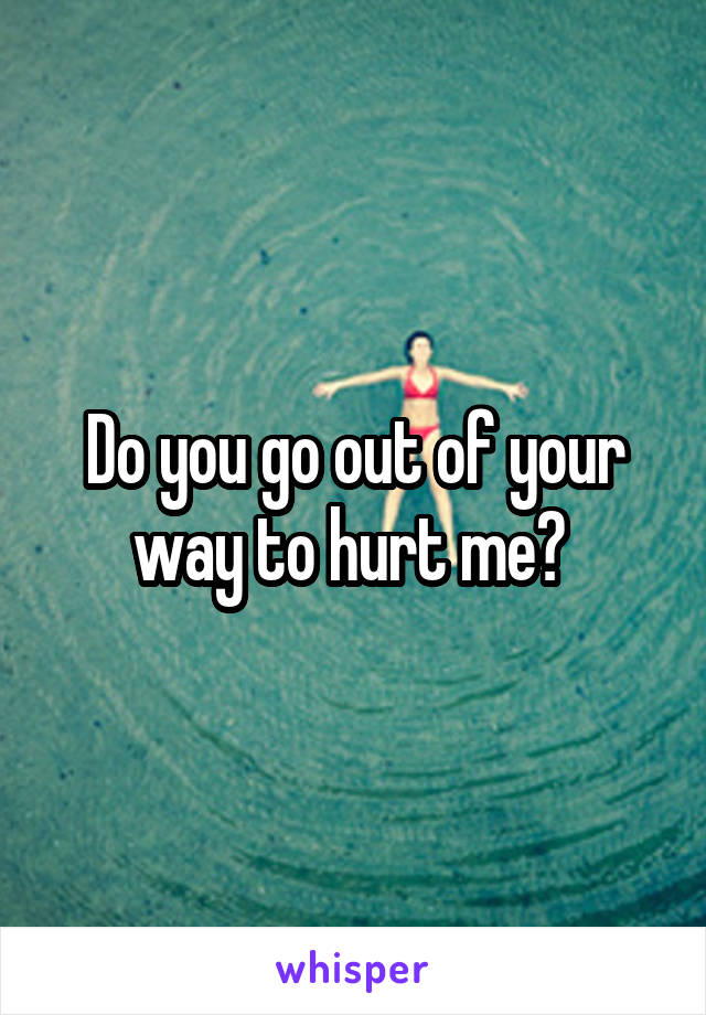 Do you go out of your way to hurt me? 