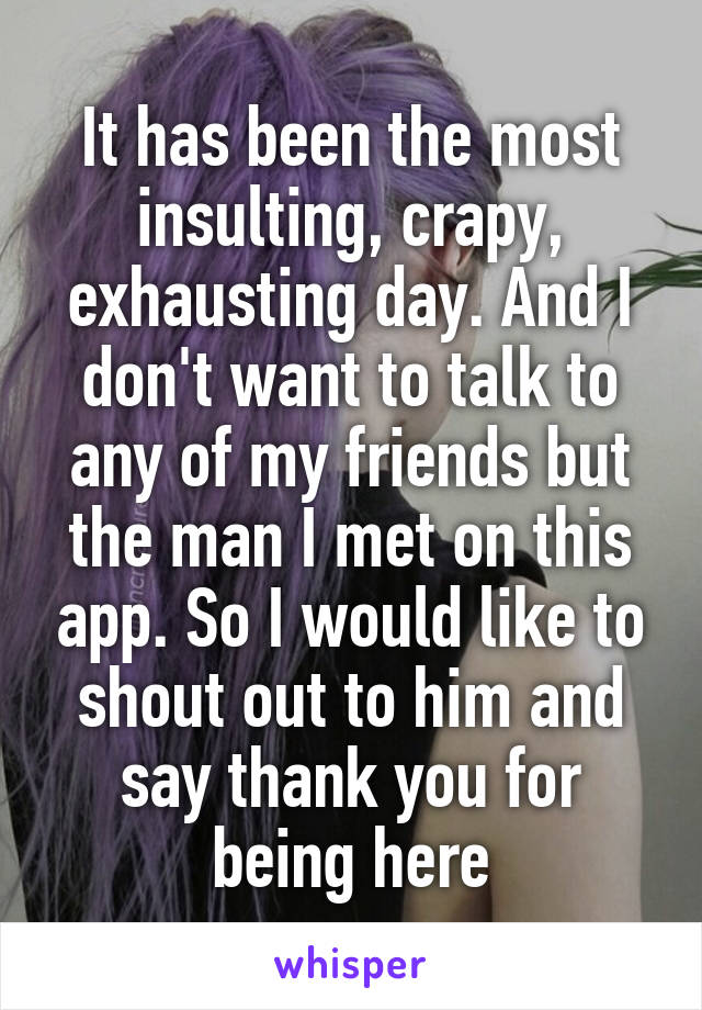 It has been the most insulting, crapy, exhausting day. And I don't want to talk to any of my friends but the man I met on this app. So I would like to shout out to him and say thank you for being here