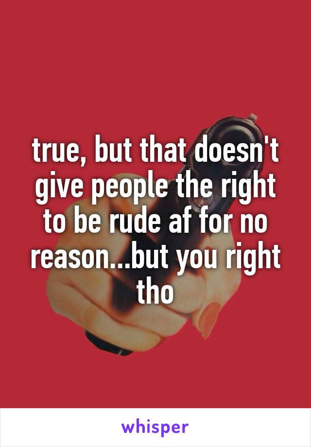 true, but that doesn't give people the right to be rude af for no reason...but you right tho