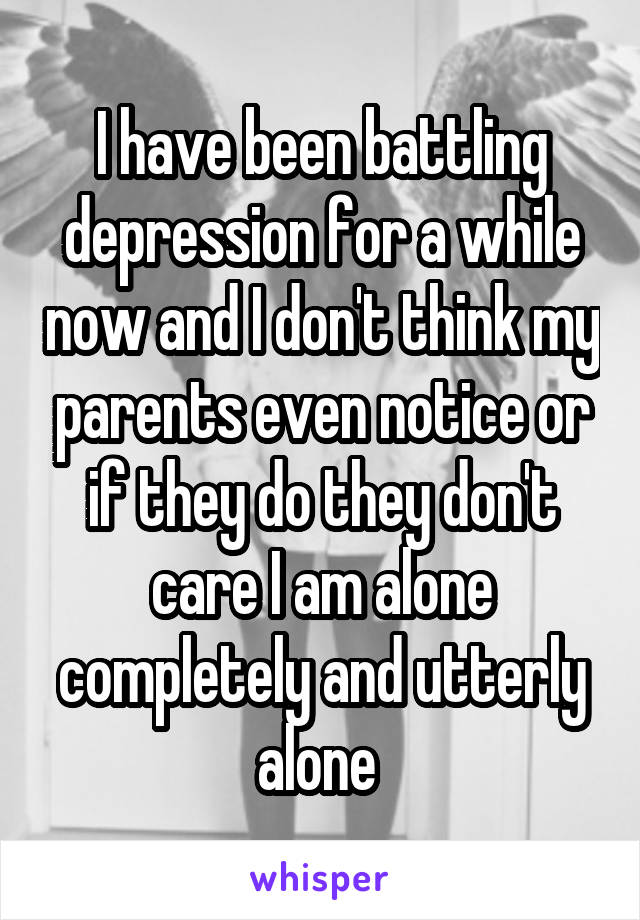 I have been battling depression for a while now and I don't think my parents even notice or if they do they don't care I am alone completely and utterly alone 