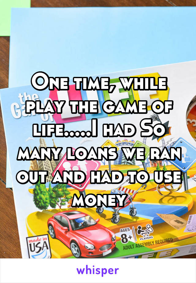 One time, while play the game of life.....I had So many loans we ran out and had to use money